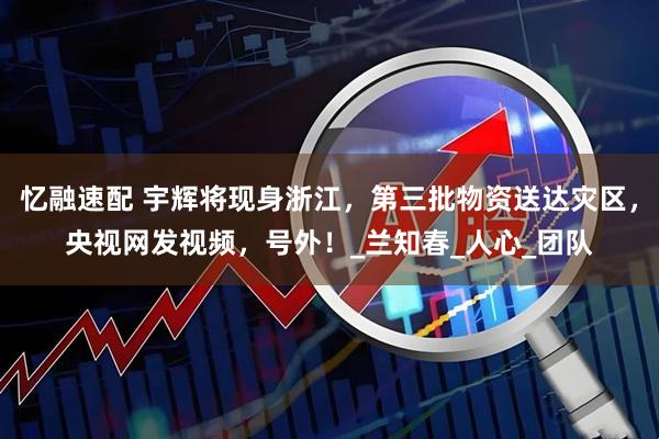 忆融速配 宇辉将现身浙江，第三批物资送达灾区，央视网发视频，号外！_兰知春_人心_团队